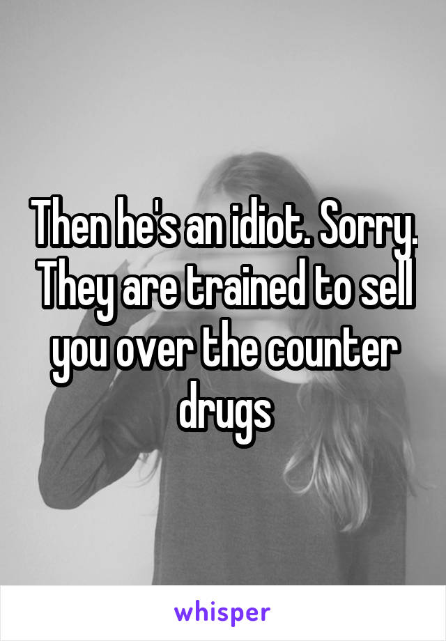 Then he's an idiot. Sorry. They are trained to sell you over the counter drugs