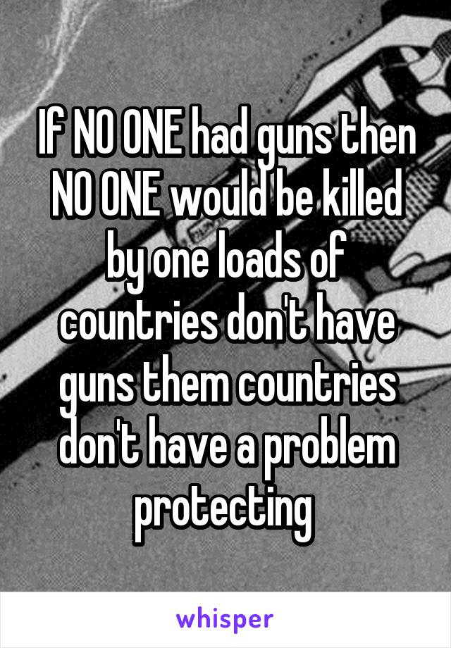 If NO ONE had guns then NO ONE would be killed by one loads of countries don't have guns them countries don't have a problem protecting 