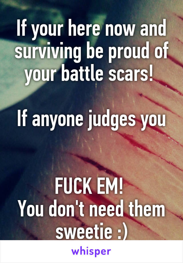 If your here now and surviving be proud of your battle scars! 

If anyone judges you 

FUCK EM! 
You don't need them sweetie :)