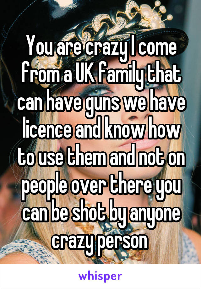 You are crazy I come from a UK family that can have guns we have licence and know how to use them and not on people over there you can be shot by anyone crazy person 