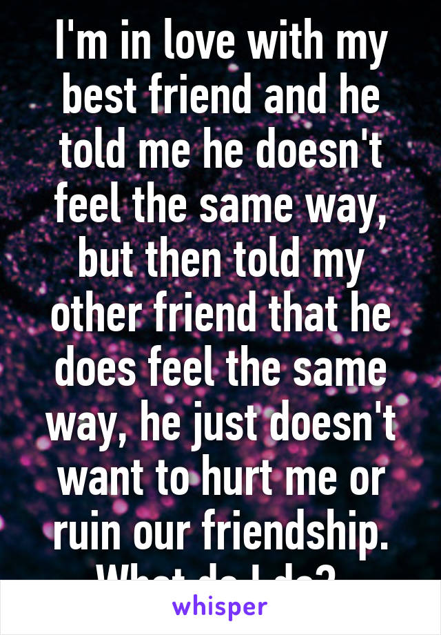 I'm in love with my best friend and he told me he doesn't feel the same way, but then told my other friend that he does feel the same way, he just doesn't want to hurt me or ruin our friendship. What do I do? 