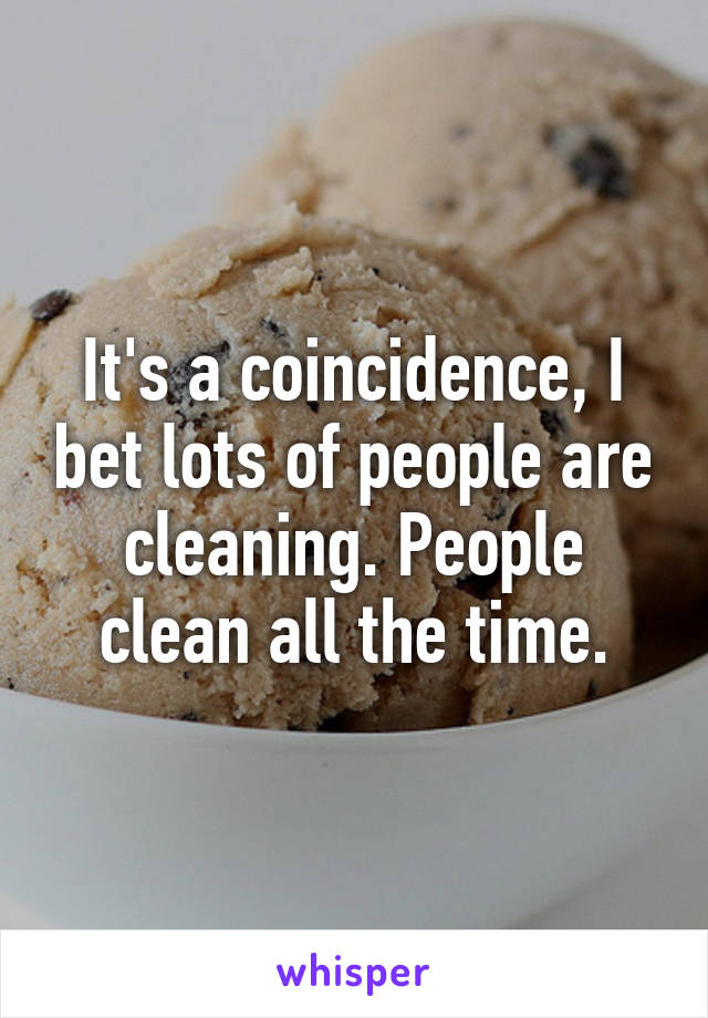 It's a coincidence, I bet lots of people are cleaning. People clean all the time.