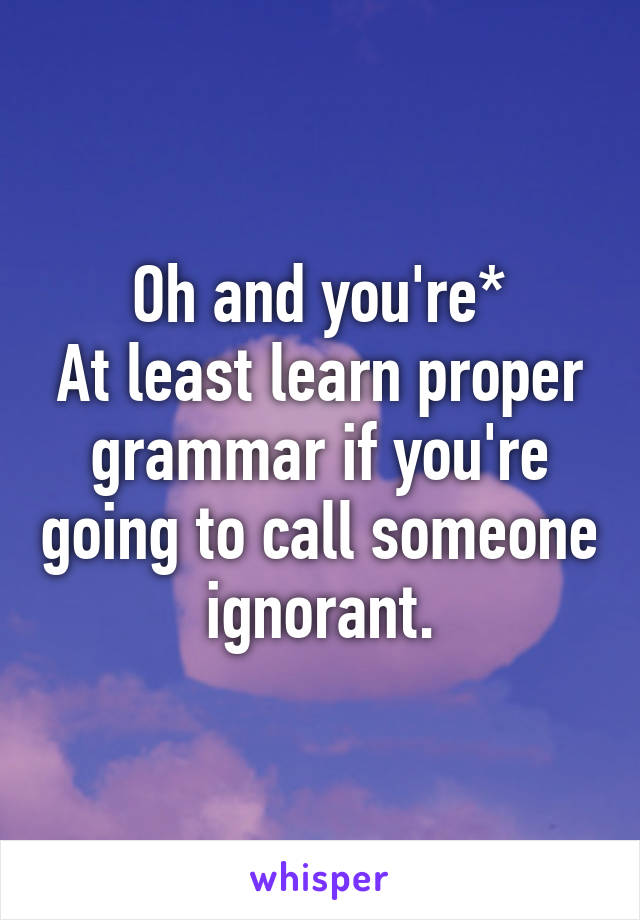 Oh and you're*
At least learn proper grammar if you're going to call someone ignorant.