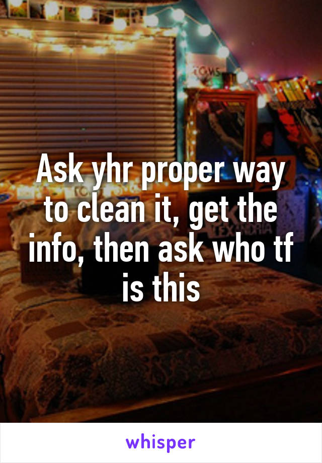 Ask yhr proper way to clean it, get the info, then ask who tf is this