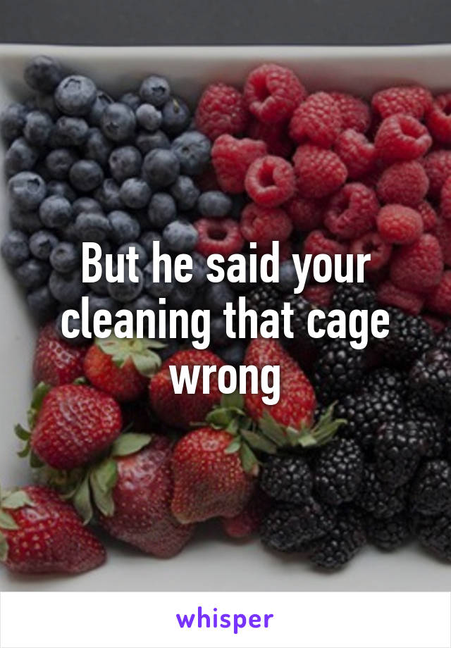 But he said your cleaning that cage wrong