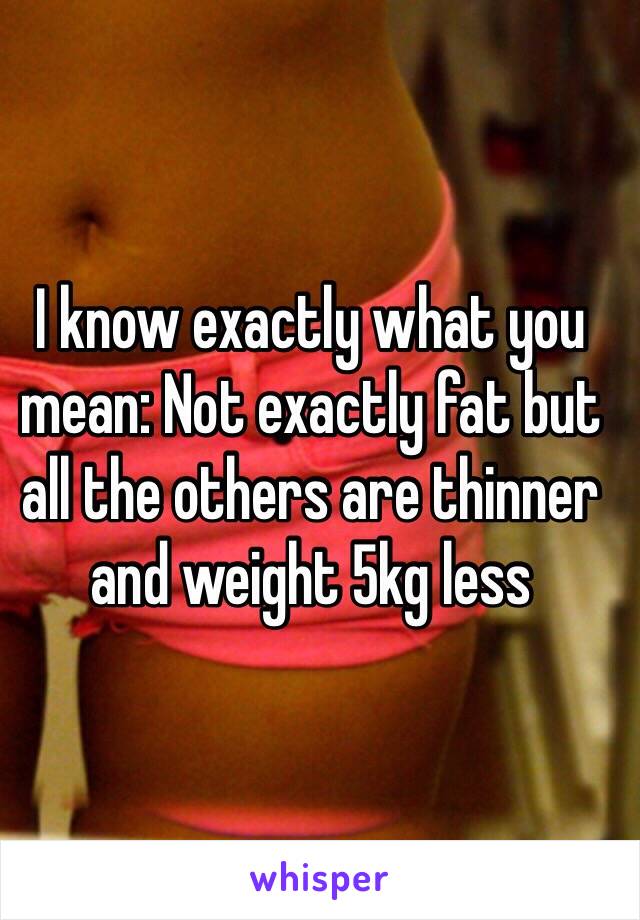 I know exactly what you mean: Not exactly fat but all the others are thinner and weight 5kg less
