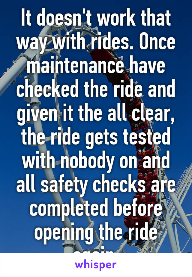 It doesn't work that way with rides. Once maintenance have checked the ride and given it the all clear, the ride gets tested with nobody on and all safety checks are completed before opening the ride again.