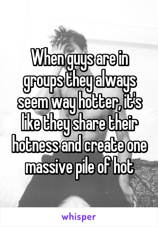 When guys are in groups they always seem way hotter, it's like they share their hotness and create one massive pile of hot