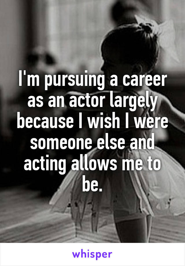 I'm pursuing a career as an actor largely because I wish I were someone else and acting allows me to be.