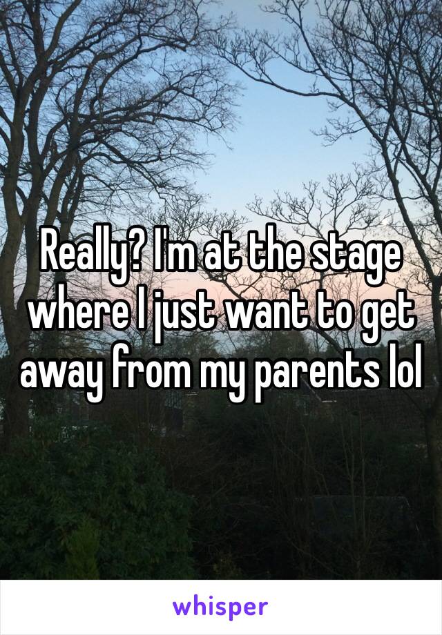 Really? I'm at the stage where I just want to get away from my parents lol