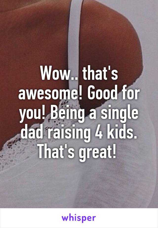 Wow.. that's awesome! Good for you! Being a single dad raising 4 kids. That's great! 