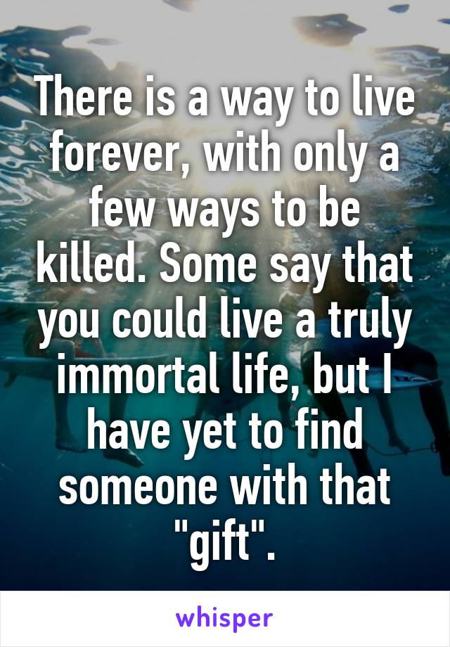 There is a way to live forever, with only a few ways to be killed. Some say that you could live a truly immortal life, but I have yet to find someone with that "gift".