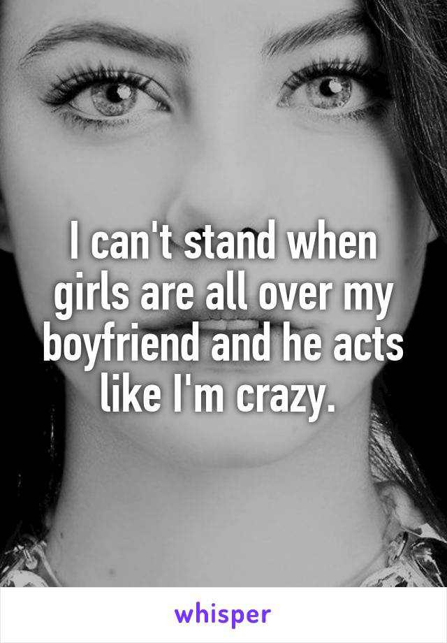 I can't stand when girls are all over my boyfriend and he acts like I'm crazy. 