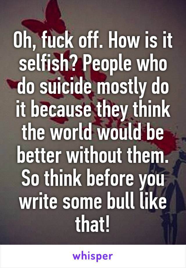Oh, fuck off. How is it selfish? People who do suicide mostly do it because they think the world would be better without them.
So think before you write some bull like that!
