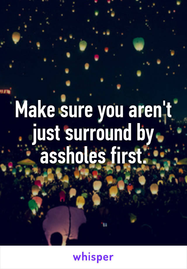 Make sure you aren't just surround by assholes first.