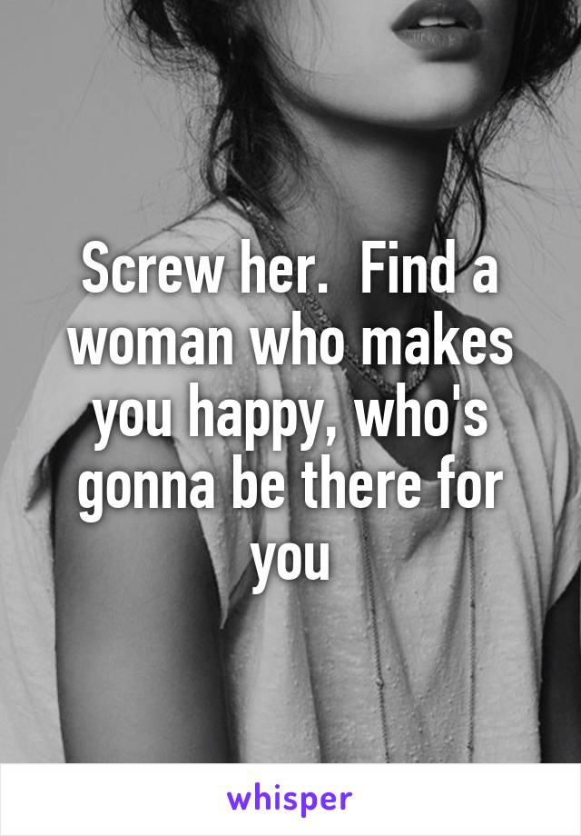 Screw her.  Find a woman who makes you happy, who's gonna be there for you