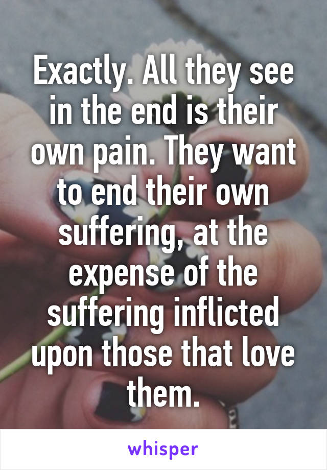 Exactly. All they see in the end is their own pain. They want to end their own suffering, at the expense of the suffering inflicted upon those that love them.