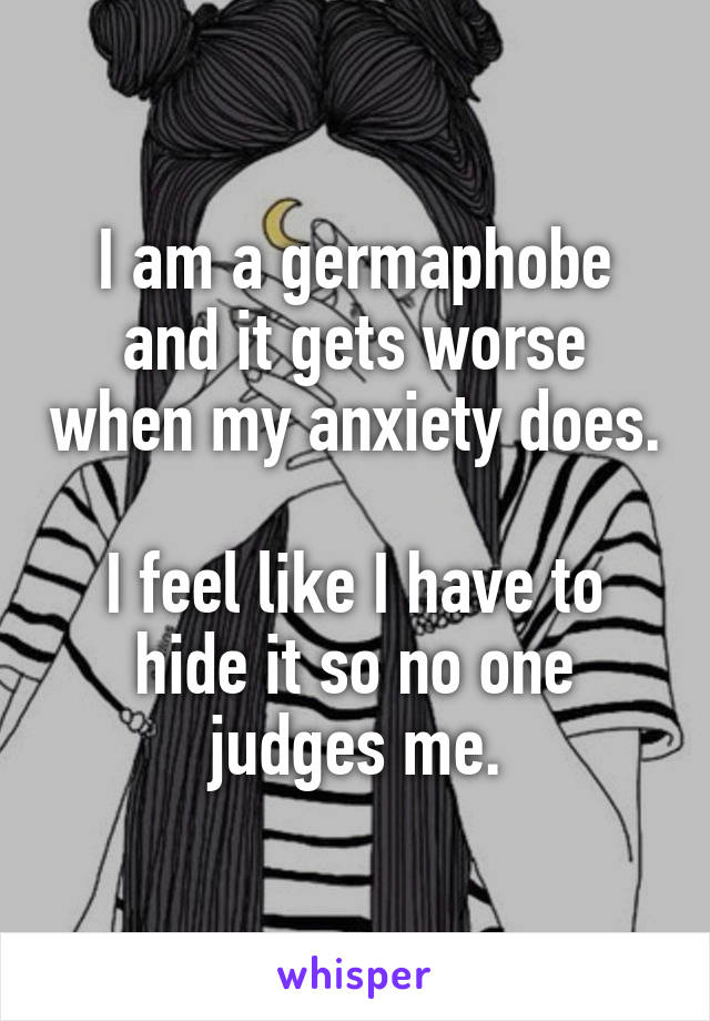 I am a germaphobe and it gets worse when my anxiety does. 
I feel like I have to hide it so no one judges me.