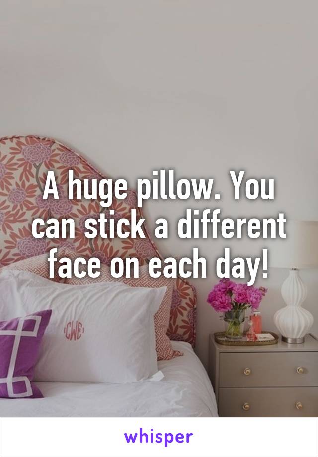 A huge pillow. You can stick a different face on each day!