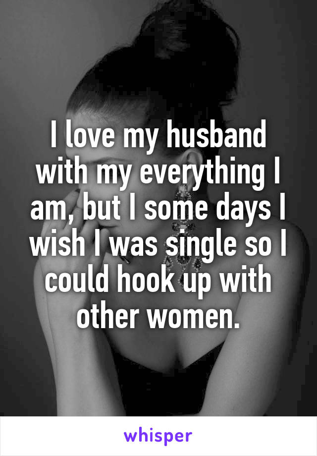 I love my husband with my everything I am, but I some days I wish I was single so I could hook up with other women.