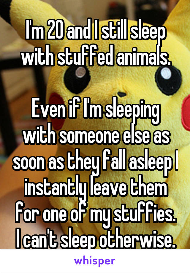 I'm 20 and I still sleep with stuffed animals.

Even if I'm sleeping with someone else as soon as they fall asleep I instantly leave them for one of my stuffies. I can't sleep otherwise.