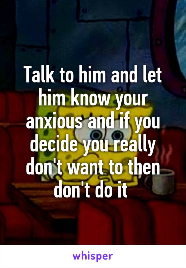 Talk to him and let him know your anxious and if you decide you really don't want to then don't do it 
