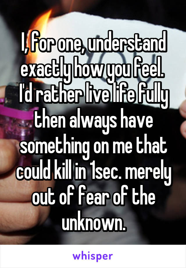 I, for one, understand exactly how you feel.  I'd rather live life fully then always have something on me that could kill in 1sec. merely out of fear of the unknown.