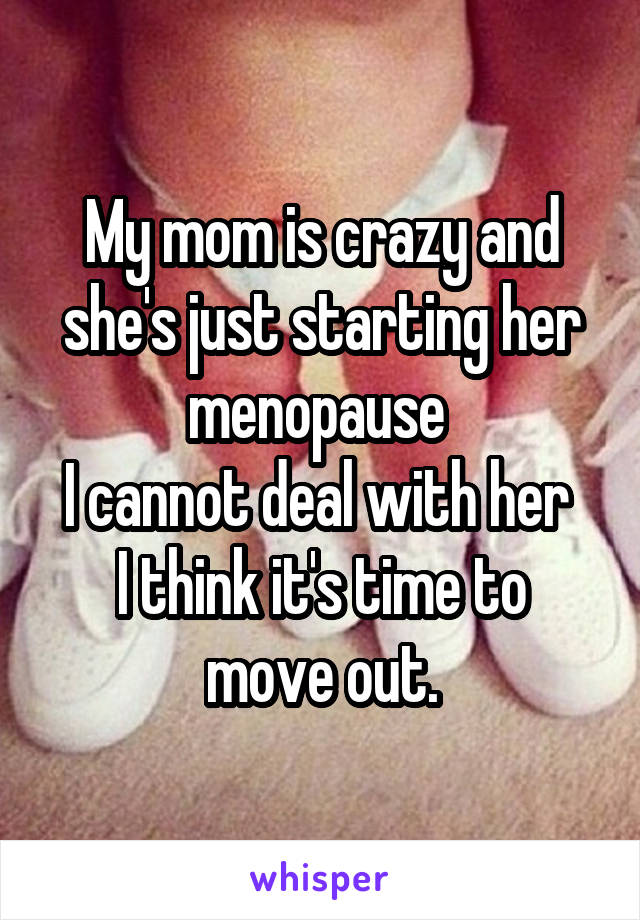 My mom is crazy and she's just starting her menopause 
I cannot deal with her 
I think it's time to move out.