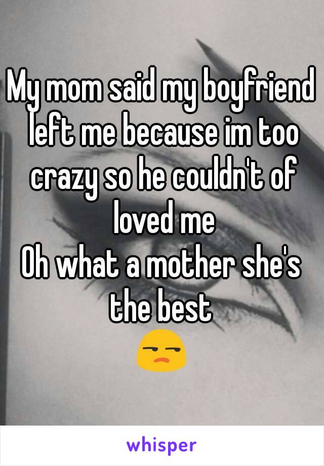 My mom said my boyfriend left me because im too crazy so he couldn't of loved me
Oh what a mother she's the best 
😒