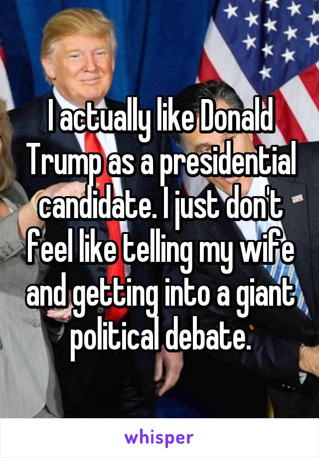 I actually like Donald Trump as a presidential candidate. I just don't feel like telling my wife and getting into a giant political debate.