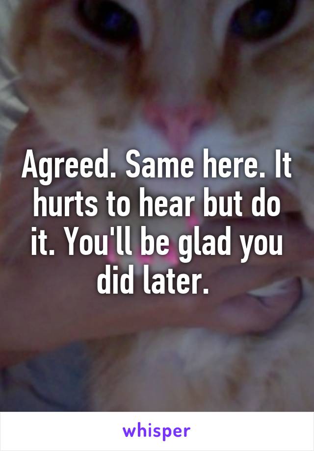 Agreed. Same here. It hurts to hear but do it. You'll be glad you did later. 