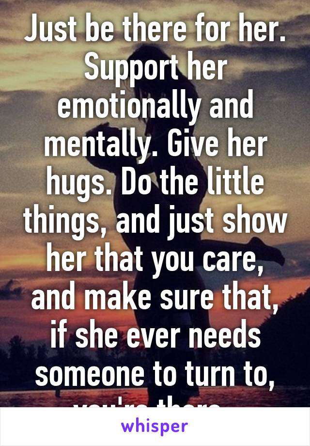 Just be there for her. Support her emotionally and mentally. Give her hugs. Do the little things, and just show her that you care, and make sure that, if she ever needs someone to turn to, you're there. 