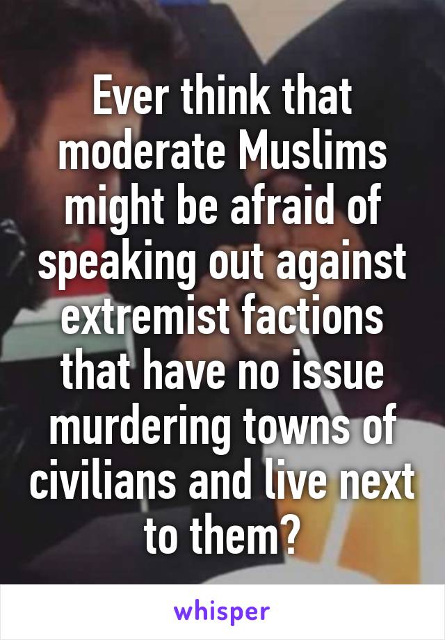 Ever think that moderate Muslims might be afraid of speaking out against extremist factions that have no issue murdering towns of civilians and live next to them?