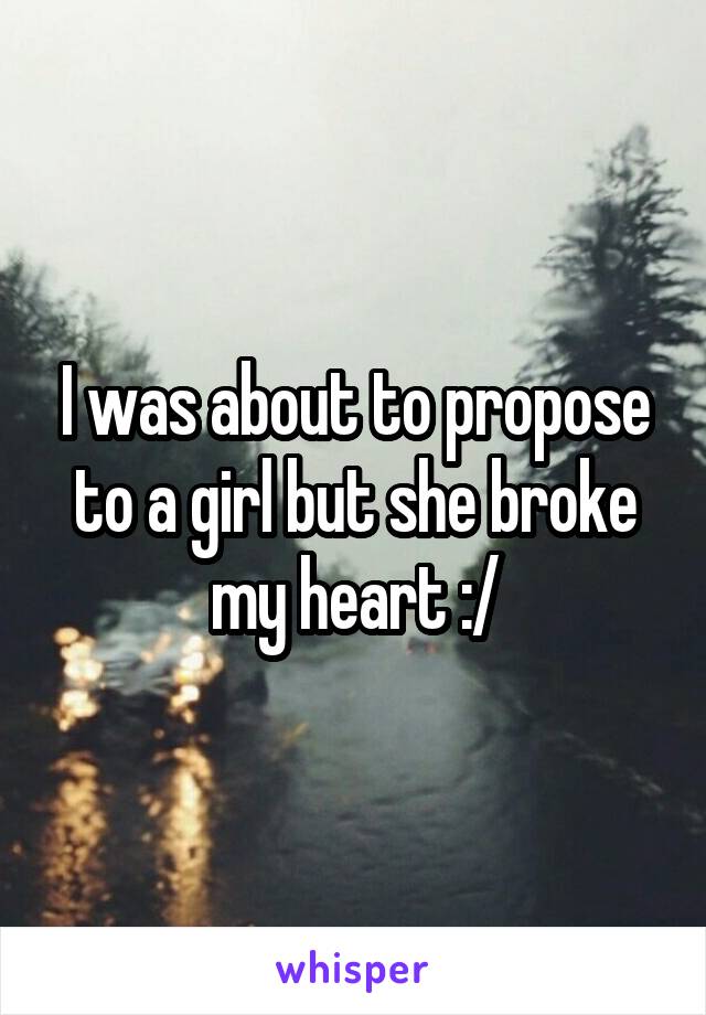 I was about to propose to a girl but she broke my heart :/