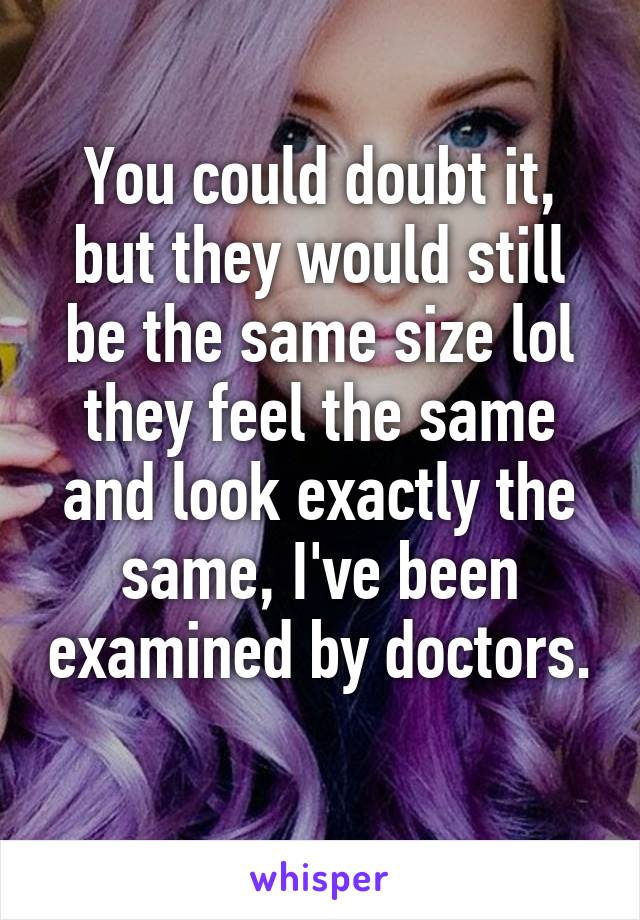 You could doubt it, but they would still be the same size lol they feel the same and look exactly the same, I've been examined by doctors. 