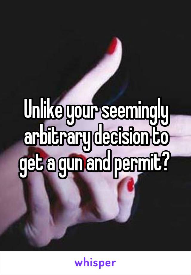 Unlike your seemingly arbitrary decision to get a gun and permit? 