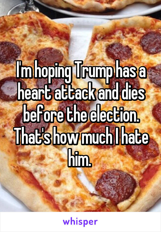 I'm hoping Trump has a heart attack and dies before the election. That's how much I hate him. 