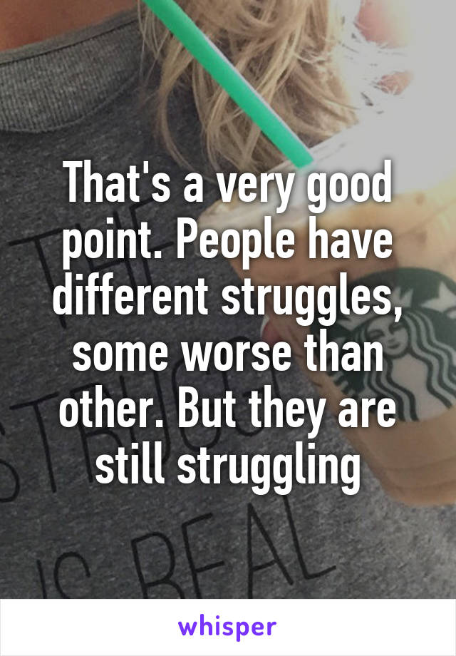 That's a very good point. People have different struggles, some worse than other. But they are still struggling