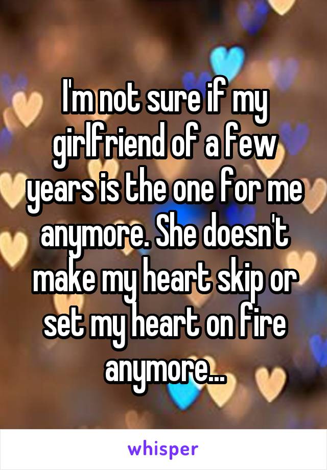 I'm not sure if my girlfriend of a few years is the one for me anymore. She doesn't make my heart skip or set my heart on fire anymore...