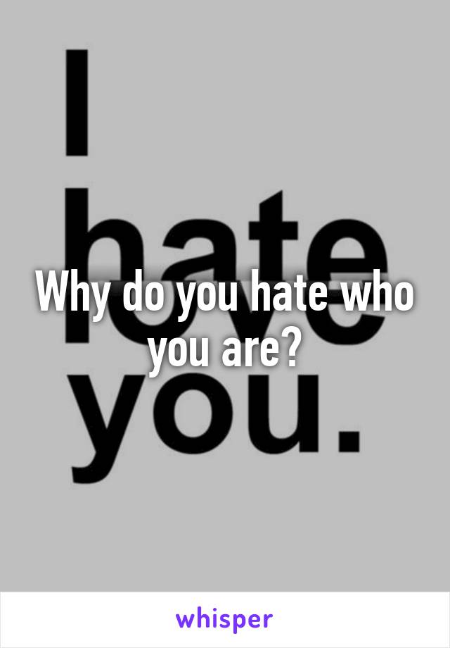 Why do you hate who you are?