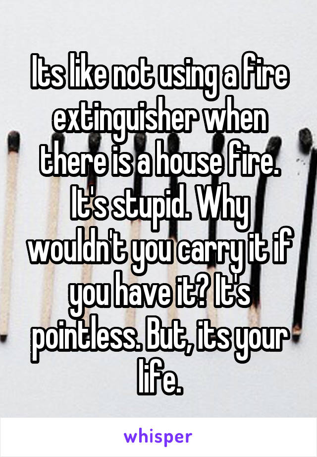 Its like not using a fire extinguisher when there is a house fire. It's stupid. Why wouldn't you carry it if you have it? It's pointless. But, its your life.