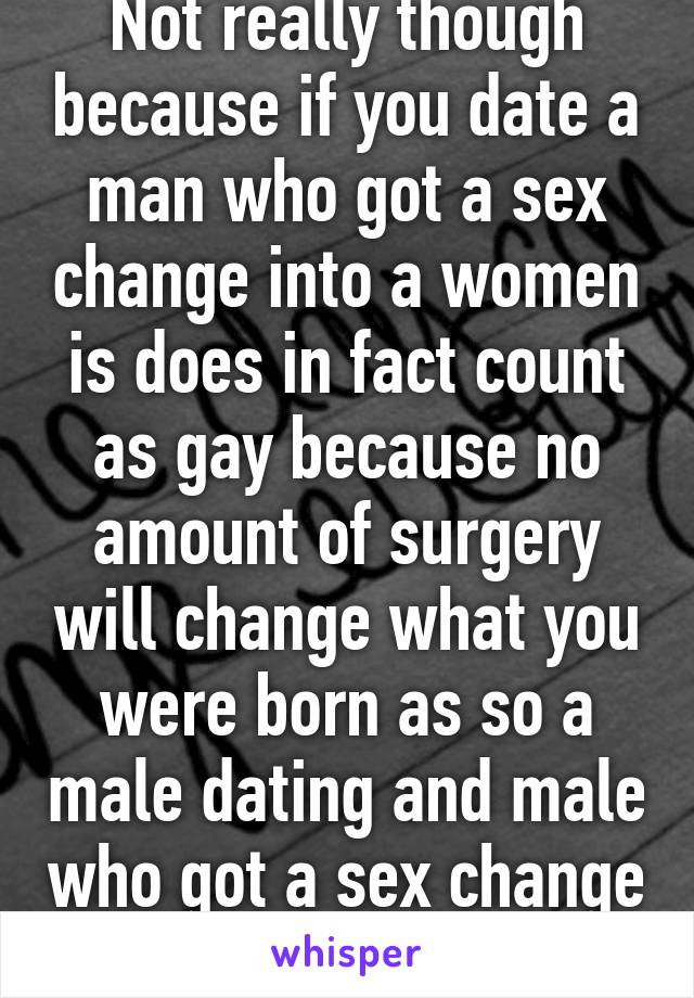 Not really though because if you date a man who got a sex change into a women is does in fact count as gay because no amount of surgery will change what you were born as so a male dating and male who got a sex change would still be gay. 