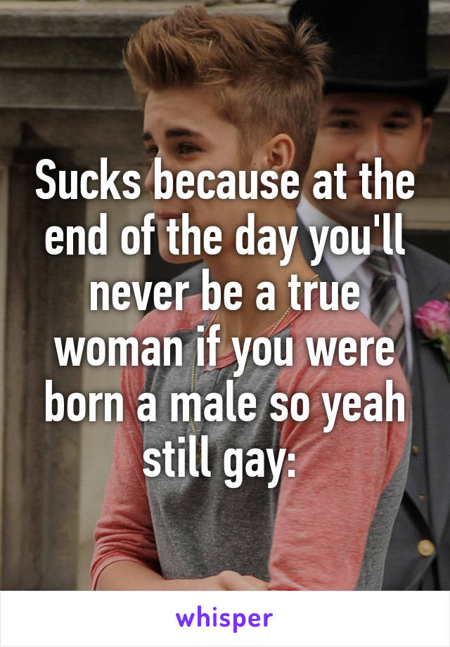 Sucks because at the end of the day you'll never be a true woman if you were born a male so yeah still gay: 