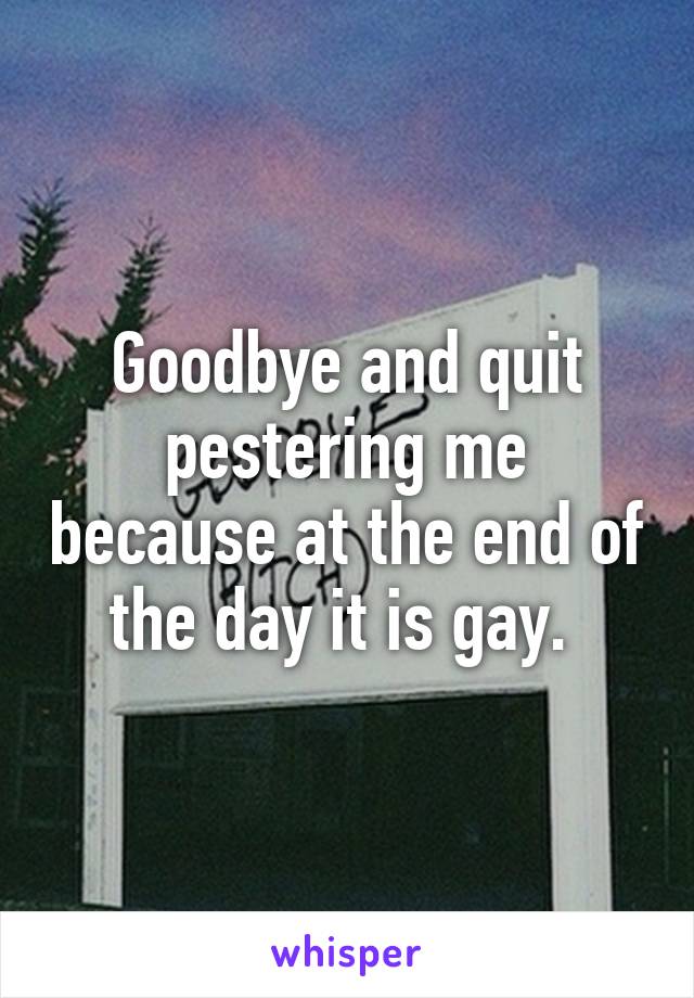 Goodbye and quit pestering me because at the end of the day it is gay. 