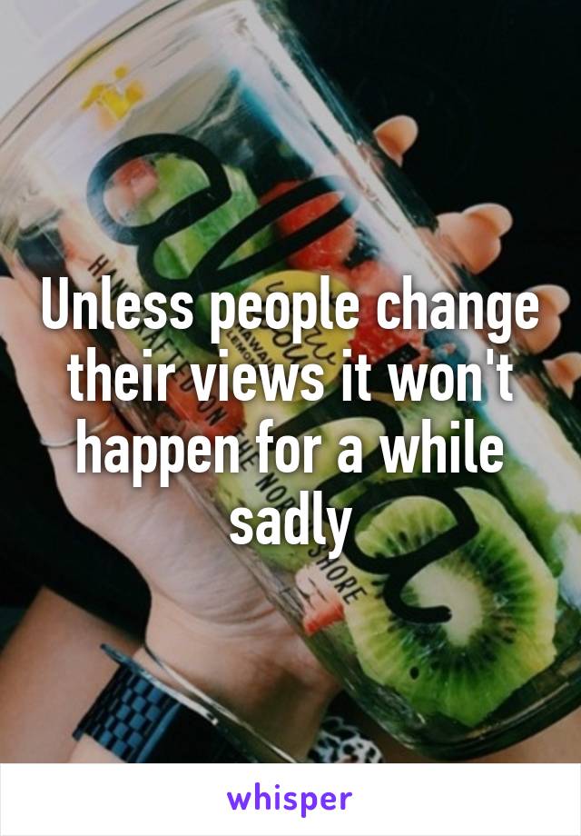 Unless people change their views it won't happen for a while sadly