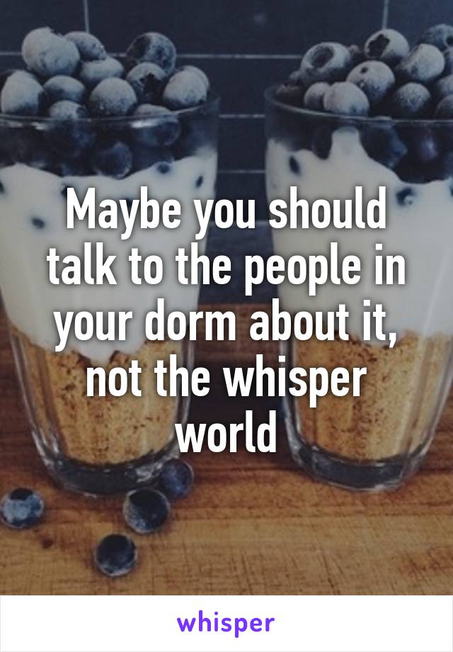 Maybe you should talk to the people in your dorm about it, not the whisper world