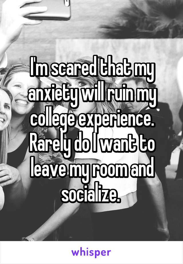 I'm scared that my anxiety will ruin my college experience. Rarely do I want to leave my room and socialize. 