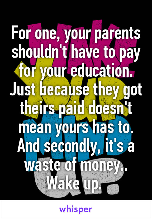 For one, your parents shouldn't have to pay for your education. Just because they got theirs paid doesn't mean yours has to. And secondly, it's a waste of money.. Wake up. 