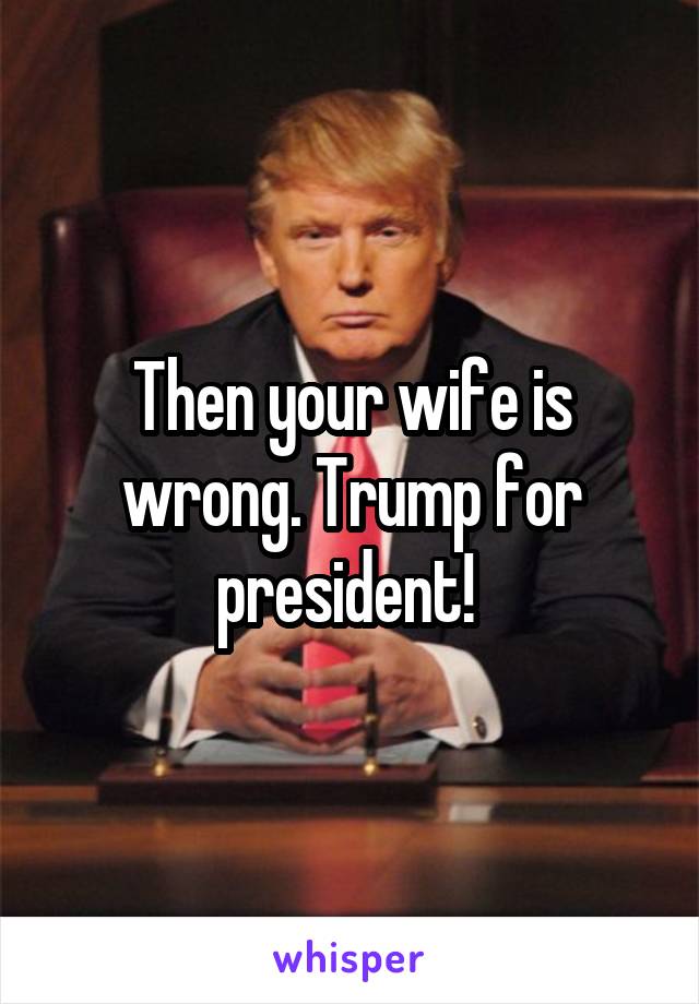 Then your wife is wrong. Trump for president! 