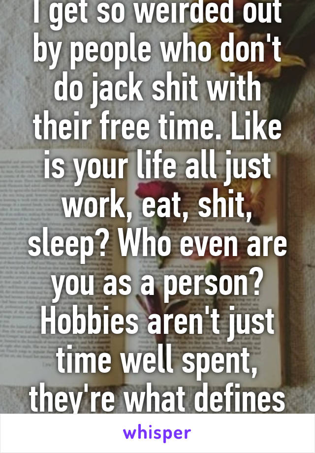 I get so weirded out by people who don't do jack shit with their free time. Like is your life all just work, eat, shit, sleep? Who even are you as a person? Hobbies aren't just time well spent, they're what defines us.